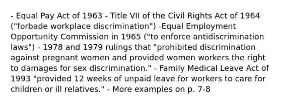 - Equal Pay Act of 1963 - Title VII of the Civil Rights Act of 1964 ("forbade workplace discrimination") -Equal Employment Opportunity Commission in 1965 ("to enforce antidiscrimination laws") - 1978 and 1979 rulings that "prohibited discrimination against pregnant women and provided women workers the right to damages for sex discrimination." - Family Medical Leave Act of 1993 "provided 12 weeks of unpaid leave for workers to care for children or ill relatives." - More examples on p. 7-8