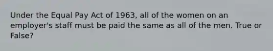 Under the Equal Pay Act of 1963, all of the women on an employer's staff must be paid the same as all of the men. True or False?