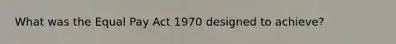 What was the Equal Pay Act 1970 designed to achieve?
