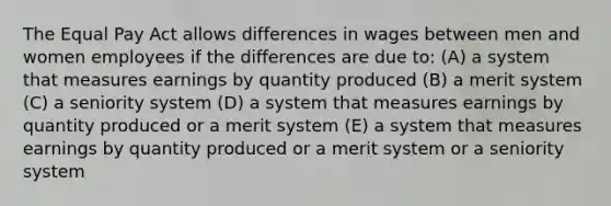 The Equal Pay Act allows differences in wages between men and women employees if the differences are due to: (A) a system that measures earnings by quantity produced (B) a merit system (C) a seniority system (D) a system that measures earnings by quantity produced or a merit system (E) a system that measures earnings by quantity produced or a merit system or a seniority system