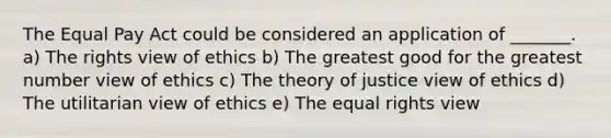 The Equal Pay Act could be considered an application of _______. a) The rights view of ethics b) The greatest good for the greatest number view of ethics c) The theory of justice view of ethics d) The utilitarian view of ethics e) The equal rights view