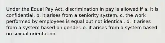 Under the Equal Pay Act, discrimination in pay is allowed if a. it is confidential. b. it arises from a seniority system. c. the work performed by employees is equal but not identical. d. it arises from a system based on gender. e. it arises from a system based on sexual orientation.