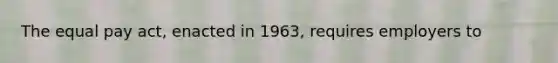 The equal pay act, enacted in 1963, requires employers to