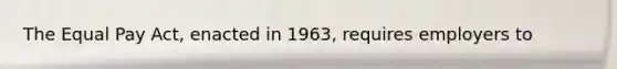 The Equal Pay Act, enacted in 1963, requires employers to