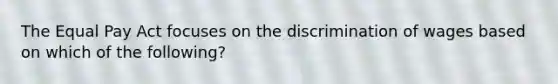 The Equal Pay Act focuses on the discrimination of wages based on which of the following?