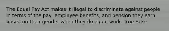 The Equal Pay Act makes it illegal to discriminate against people in terms of the pay, employee benefits, and pension they earn based on their gender when they do equal work. True False