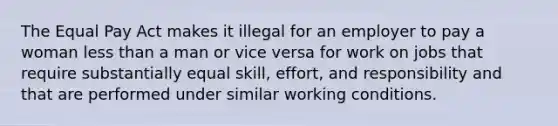 The Equal Pay Act makes it illegal for an employer to pay a woman less than a man or vice versa for work on jobs that require substantially equal skill, effort, and responsibility and that are performed under similar working conditions.