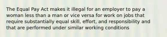 The Equal Pay Act makes it illegal for an employer to pay a woman less than a man or vice versa for work on jobs that require substantially equal skill, effort, and responsibility and that are performed under similar working conditions