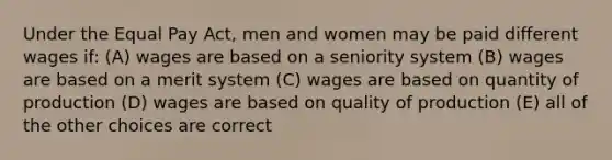 Under the Equal Pay Act, men and women may be paid different wages if: (A) wages are based on a seniority system (B) wages are based on a merit system (C) wages are based on quantity of production (D) wages are based on quality of production (E) all of the other choices are correct