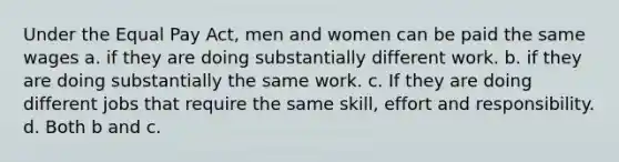 Under the Equal Pay Act, men and women can be paid the same wages a. if they are doing substantially different work. b. if they are doing substantially the same work. c. If they are doing different jobs that require the same skill, effort and responsibility. d. Both b and c.