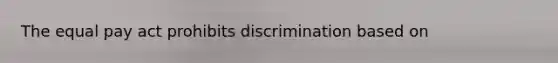 The equal pay act prohibits discrimination based on