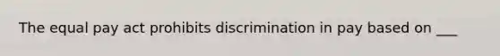 The equal pay act prohibits discrimination in pay based on ___