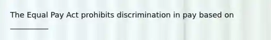 The Equal Pay Act prohibits discrimination in pay based on __________