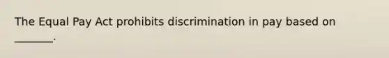 The Equal Pay Act prohibits discrimination in pay based on​ _______.