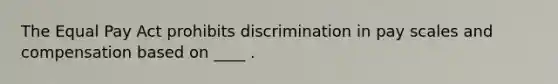 The Equal Pay Act prohibits discrimination in pay scales and compensation based on ____ .