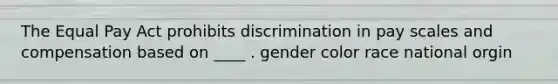 The Equal Pay Act prohibits discrimination in pay scales and compensation based on ____ . gender color race national orgin