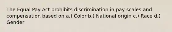 The Equal Pay Act prohibits discrimination in pay scales and compensation based on a.) Color b.) National origin c.) Race d.) Gender