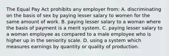 The Equal Pay Act prohibits any employer from: A. discriminating on the basis of sex by paying lesser salary to women for the same amount of work. B. paying lesser salary to a woman where the basis of payment is a merit system. C. paying lesser salary to a woman employee as compared to a male employee who is higher up in the seniority scale. D. using a system which measures earnings by quantity or quality of production.