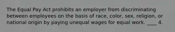 The Equal Pay Act prohibits an employer from discriminating between employees on the basis of race, color, sex, religion, or national origin by paying unequal wages for equal work. ____ 4.