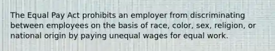 The Equal Pay Act prohibits an employer from discriminating between employees on the basis of race, color, sex, religion, or national origin by paying unequal wages for equal work.