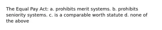 The Equal Pay Act: a. prohibits merit systems. b. prohibits seniority systems. c. is a comparable worth statute d. none of the above