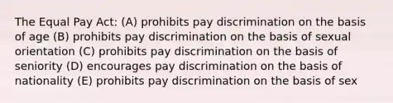 The Equal Pay Act: (A) prohibits pay discrimination on the basis of age (B) prohibits pay discrimination on the basis of sexual orientation (C) prohibits pay discrimination on the basis of seniority (D) encourages pay discrimination on the basis of nationality (E) prohibits pay discrimination on the basis of sex