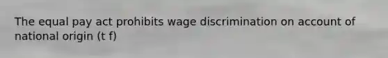 The equal pay act prohibits wage discrimination on account of national origin (t f)