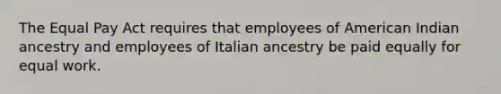 The Equal Pay Act requires that employees of American Indian ancestry and employees of Italian ancestry be paid equally for equal work.