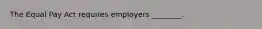 The Equal Pay Act requires employers ________.