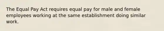 The Equal Pay Act requires equal pay for male and female employees working at the same establishment doing similar work.