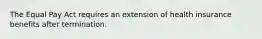 The Equal Pay Act requires an extension of health insurance benefits after termination.