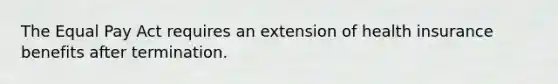 The Equal Pay Act requires an extension of health insurance benefits after termination.