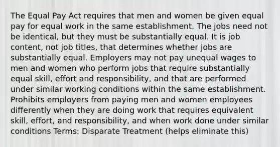 The Equal Pay Act requires that men and women be given equal pay for equal work in the same establishment. The jobs need not be identical, but they must be substantially equal. It is job content, not job titles, that determines whether jobs are substantially equal. Employers may not pay unequal wages to men and women who perform jobs that require substantially equal skill, effort and responsibility, and that are performed under similar working conditions within the same establishment. Prohibits employers from paying men and women employees differently when they are doing work that requires equivalent skill, effort, and responsibility, and when work done under similar conditions Terms: Disparate Treatment (helps eliminate this)