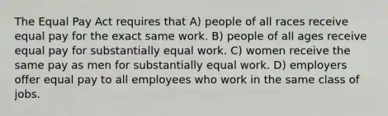 The Equal Pay Act requires that A) people of all races receive equal pay for the exact same work. B) people of all ages receive equal pay for substantially equal work. C) women receive the same pay as men for substantially equal work. D) employers offer equal pay to all employees who work in the same class of jobs.