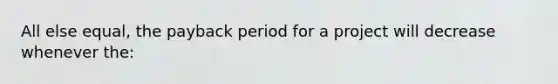 All else equal, the payback period for a project will decrease whenever the: