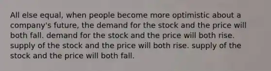 All else equal, when people become more optimistic about a company's future, the demand for the stock and the price will both fall. demand for the stock and the price will both rise. supply of the stock and the price will both rise. supply of the stock and the price will both fall.