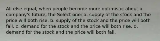 All else equal, when people become more optimistic about a company's future, the Select one: a. supply of the stock and the price will both rise. b. supply of the stock and the price will both fall. c. demand for the stock and the price will both rise. d. demand for the stock and the price will both fall.