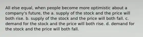 All else equal, when people become more optimistic about a company's future, the a. supply of the stock and the price will both rise. b. supply of the stock and the price will both fall. c. demand for the stock and the price will both rise. d. demand for the stock and the price will both fall.