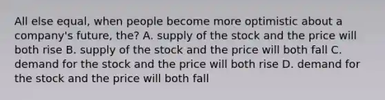 All else equal, when people become more optimistic about a company's future, the? A. supply of the stock and the price will both rise B. supply of the stock and the price will both fall C. demand for the stock and the price will both rise D. demand for the stock and the price will both fall