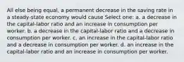 All else being equal, a permanent decrease in the saving rate in a steady-state economy would cause Select one: a. a decrease in the capital-labor ratio and an increase in consumption per worker. b. a decrease in the capital-labor ratio and a decrease in consumption per worker. c. an increase in the capital-labor ratio and a decrease in consumption per worker. d. an increase in the capital-labor ratio and an increase in consumption per worker.