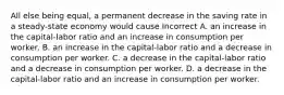 All else being equal, a permanent decrease in the saving rate in a steady-state economy would cause Incorrect A. an increase in the capital-labor ratio and an increase in consumption per worker. B. an increase in the capital-labor ratio and a decrease in consumption per worker. C. a decrease in the capital-labor ratio and a decrease in consumption per worker. D. a decrease in the capital-labor ratio and an increase in consumption per worker.