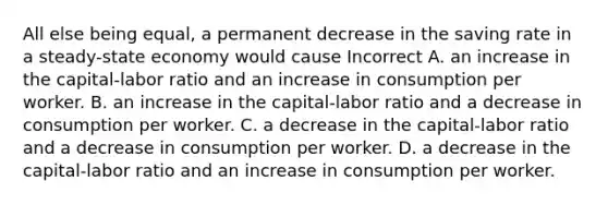 All else being equal, a permanent decrease in the saving rate in a steady-state economy would cause Incorrect A. an increase in the capital-labor ratio and an increase in consumption per worker. B. an increase in the capital-labor ratio and a decrease in consumption per worker. C. a decrease in the capital-labor ratio and a decrease in consumption per worker. D. a decrease in the capital-labor ratio and an increase in consumption per worker.