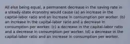 All else being equal, a permanent decrease in the saving rate in a steady-state economy would cause (a) an increase in the capital-labor ratio and an increase in consumption per worker. (b) an increase in the capital-labor ratio and a decrease in consumption per worker. (c) a decrease in the capital-labor ratio and a decrease in consumption per worker. (d) a decrease in the capital-labor ratio and an increase in consumption per worker.