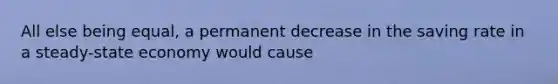 All else being equal, a permanent decrease in the saving rate in a steady-state economy would cause