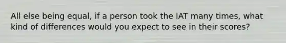 All else being equal, if a person took the IAT many times, what kind of differences would you expect to see in their scores?