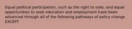 Equal political participation, such as the right to vote, and equal opportunities to seek education and employment have been advanced through all of the following pathways of policy change EXCEPT