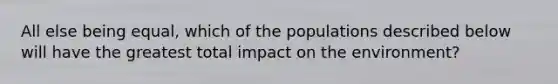 All else being equal, which of the populations described below will have the greatest total impact on the environment?