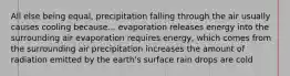 All else being equal, precipitation falling through the air usually causes cooling because... evaporation releases energy into the surrounding air evaporation requires energy, which comes from the surrounding air precipitation increases the amount of radiation emitted by the earth's surface rain drops are cold