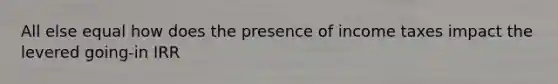 All else equal how does the presence of income taxes impact the levered going-in IRR