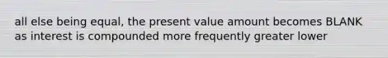 all else being equal, the present value amount becomes BLANK as interest is compounded more frequently greater lower